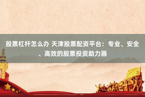 股票杠杆怎么办 天津股票配资平台:专业、安全、高效的股票投资助力器