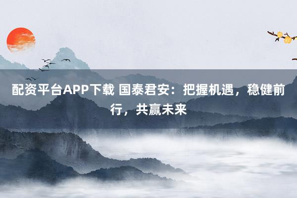配资平台APP下载 国泰君安：把握机遇，稳健前行，共赢未来