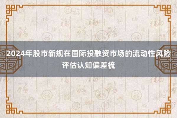 2024年股市新规在国际投融资市场的流动性风险评估认知偏差梳