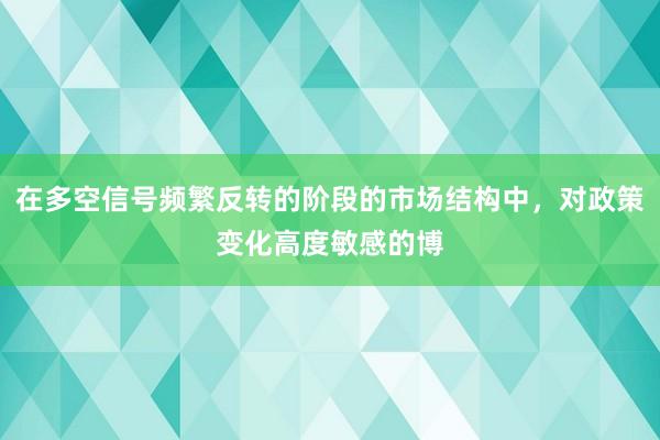 在多空信号频繁反转的阶段的市场结构中，对政策变化高度敏感的博