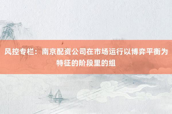 风控专栏:南京配资公司在市场运行以博弈平衡为特征的阶段里的组