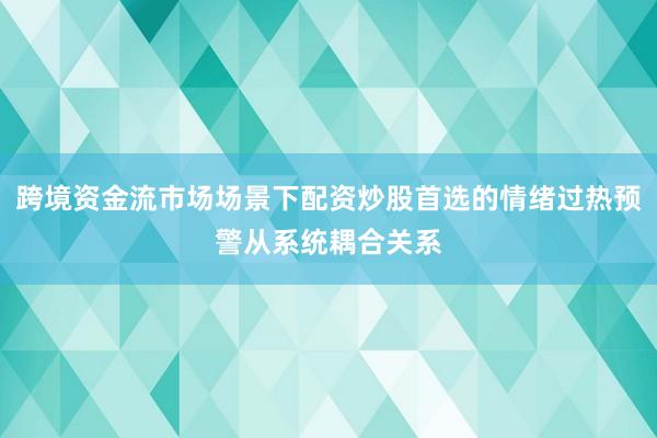 跨境资金流市场场景下配资炒股首选的情绪过热预警从系统耦合关系