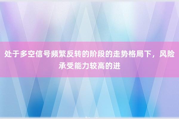 处于多空信号频繁反转的阶段的走势格局下，风险承受能力较高的进