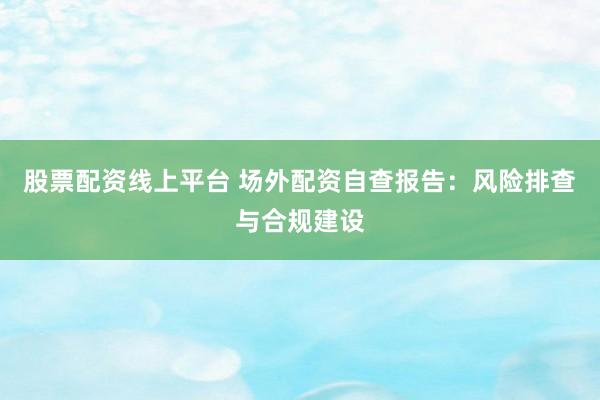 股票配资线上平台 场外配资自查报告：风险排查与合规建设