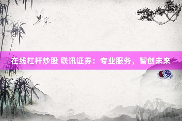 在线杠杆炒股 联讯证券：专业服务，智创未来