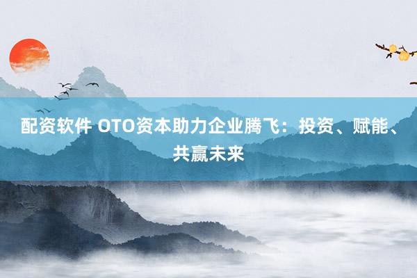 配资软件 OTO资本助力企业腾飞：投资、赋能、共赢未来