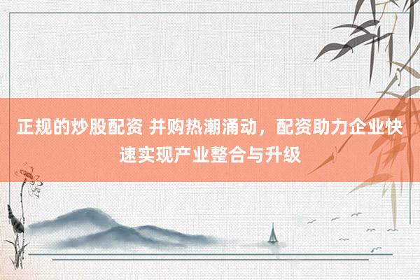 正规的炒股配资 并购热潮涌动，配资助力企业快速实现产业整合与升级