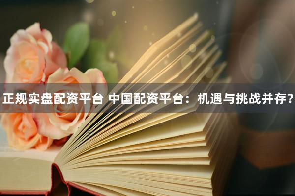 正规实盘配资平台 中国配资平台:机遇与挑战并存?