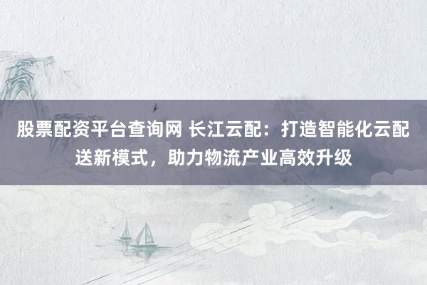 股票配资平台查询网 长江云配:打造智能化云配送新模式,助力物流产业高效升级