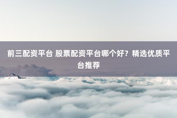 前三配资平台 股票配资平台哪个好？精选优质平台推荐