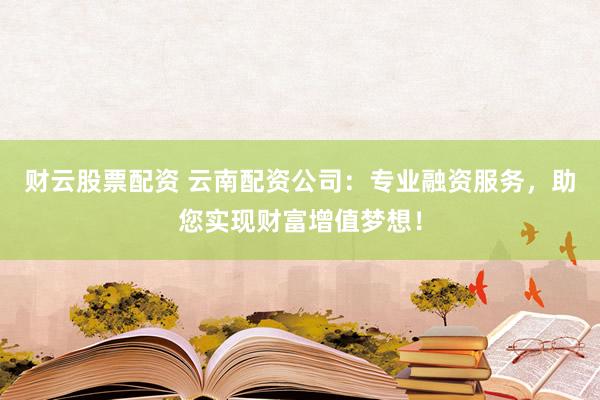 财云股票配资 云南配资公司:专业融资服务,助您实现财富增值梦想!
