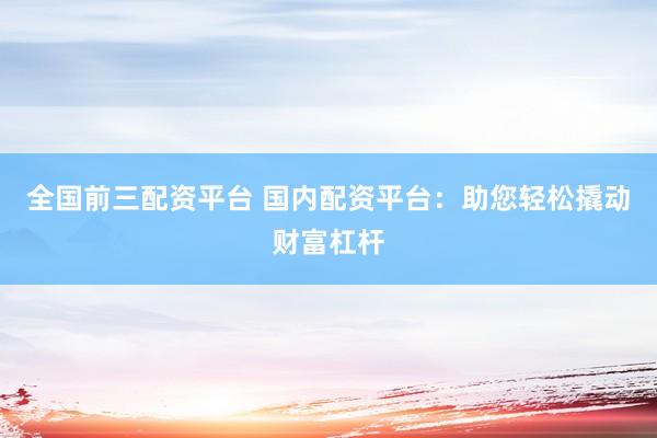 全国前三配资平台 国内配资平台:助您轻松撬动财富杠杆