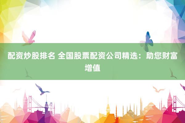 配资炒股排名 全国股票配资公司精选：助您财富增值