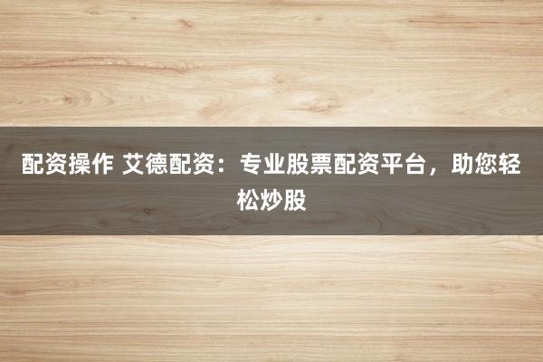 配资操作 艾德配资：专业股票配资平台，助您轻松炒股