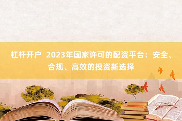 杠杆开户 2023年国家许可的配资平台:安全、合规、高效的投资新选择