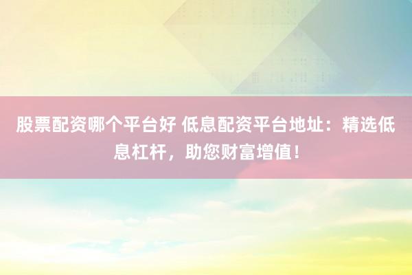 股票配资哪个平台好 低息配资平台地址:精选低息杠杆,助您财富增值!