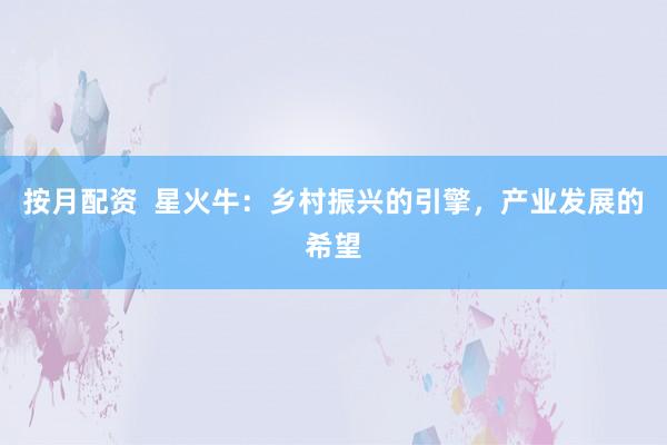 按月配资 星火牛:乡村振兴的引擎,产业发展的希望