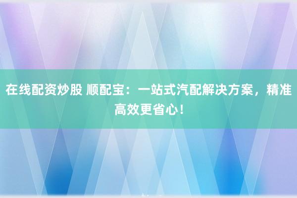 在线配资炒股 顺配宝：一站式汽配解决方案，精准高效更省心！