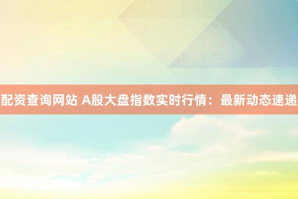 配资查询网站 A股大盘指数实时行情：最新动态速递