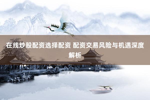 在线炒股配资选择配资 配资交易风险与机遇深度解析