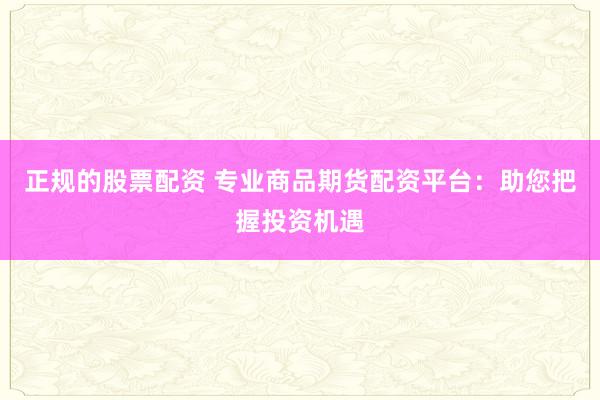 正规的股票配资 专业商品期货配资平台：助您把握投资机遇