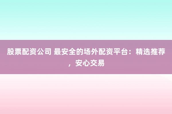 股票配资公司 最安全的场外配资平台：精选推荐，安心交易