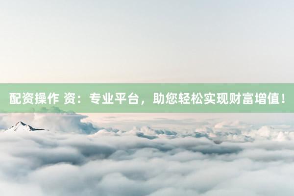 配资操作 资：专业平台，助您轻松实现财富增值！