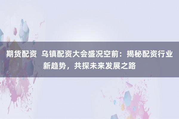 期货配资  乌镇配资大会盛况空前：揭秘配资行业新趋势，共探未来发展之路