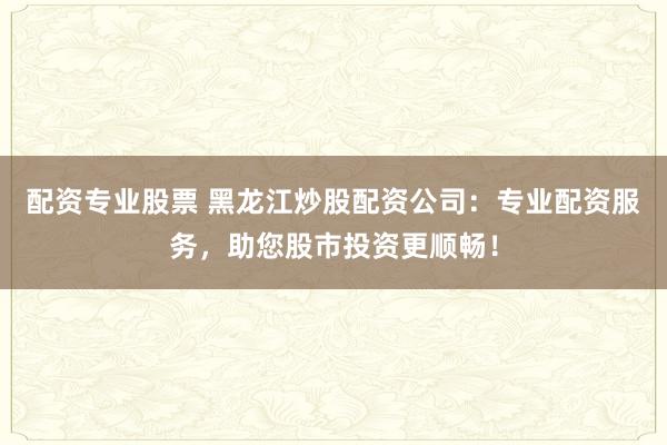 配资专业股票 黑龙江炒股配资公司：专业配资服务，助您股市投资更顺畅！