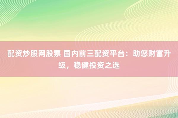 配资炒股网股票 国内前三配资平台：助您财富升级，稳健投资之选