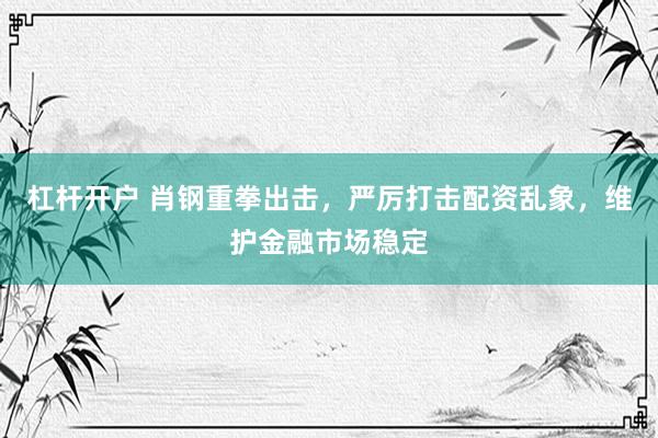 杠杆开户 肖钢重拳出击，严厉打击配资乱象，维护金融市场稳定