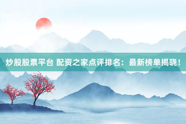 炒股股票平台 配资之家点评排名：最新榜单揭晓！