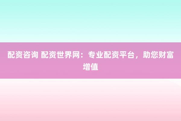 配资咨询 配资世界网：专业配资平台，助您财富增值