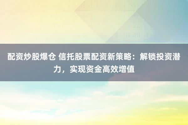 配资炒股爆仓 信托股票配资新策略：解锁投资潜力，实现资金高效增值