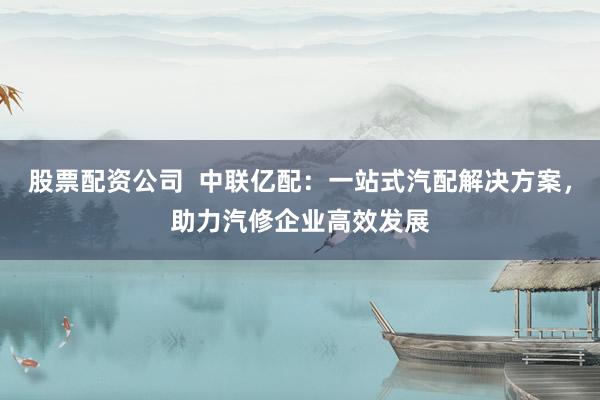 股票配资公司  中联亿配：一站式汽配解决方案，助力汽修企业高效发展