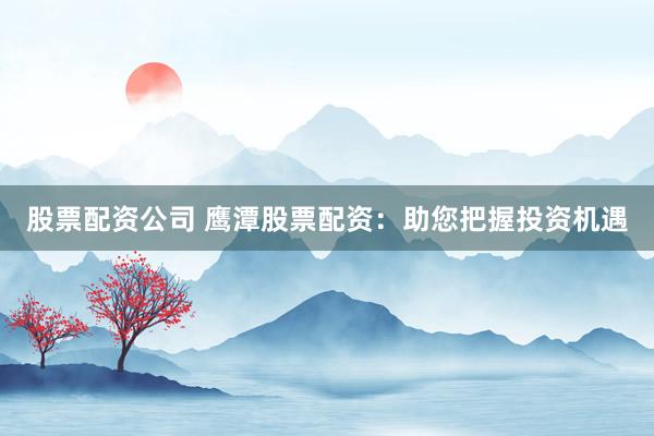 股票配资公司 鹰潭股票配资：助您把握投资机遇