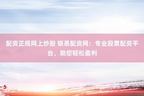 配资正规网上炒股 银易配资网：专业股票配资平台，助您轻松盈利