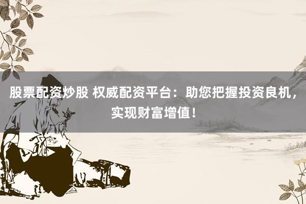 股票配资炒股 权威配资平台：助您把握投资良机，实现财富增值！