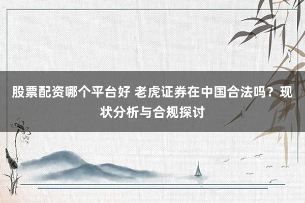 股票配资哪个平台好 老虎证券在中国合法吗？现状分析与合规探讨