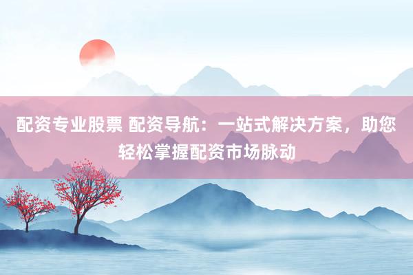 配资专业股票 配资导航：一站式解决方案，助您轻松掌握配资市场脉动