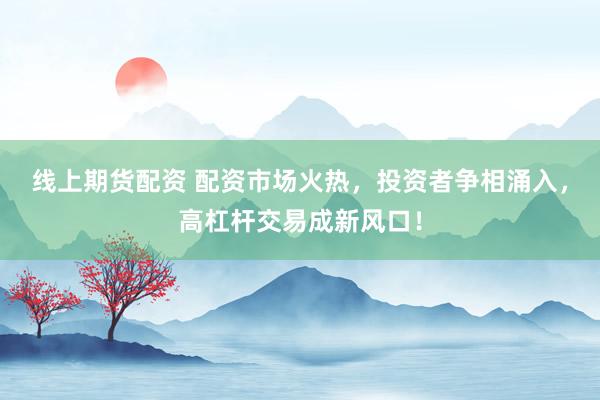 线上期货配资 配资市场火热,投资者争相涌入,高杠杆交易成新风口!