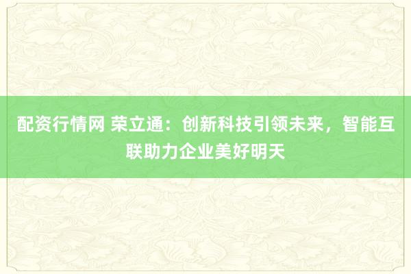 配资行情网 荣立通：创新科技引领未来，智能互联助力企业美好明天