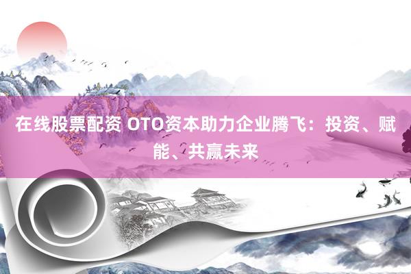 在线股票配资 OTO资本助力企业腾飞：投资、赋能、共赢未来