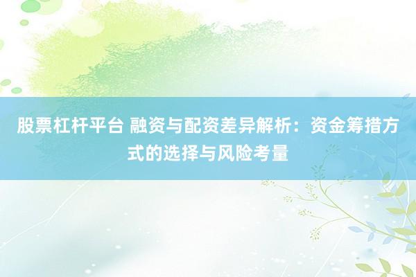 股票杠杆平台 融资与配资差异解析：资金筹措方式的选择与风险考量