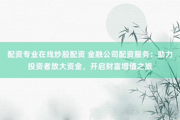 配资专业在线炒股配资 金融公司配资服务：助力投资者放大资金，开启财富增值之旅