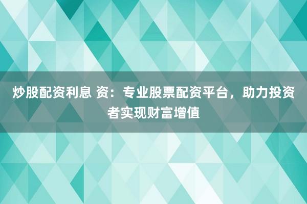 炒股配资利息 资：专业股票配资平台，助力投资者实现财富增值