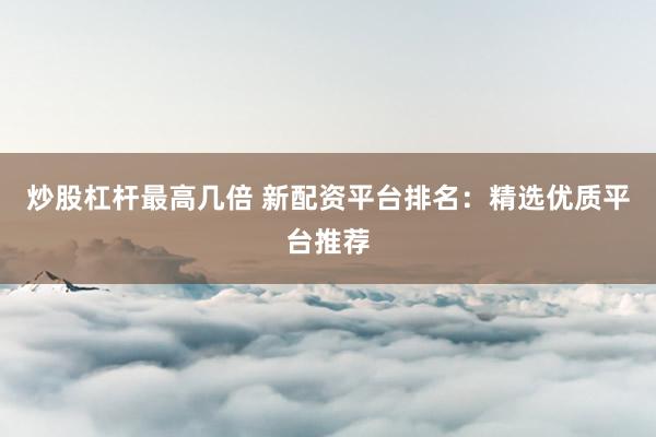炒股杠杆最高几倍 新配资平台排名：精选优质平台推荐