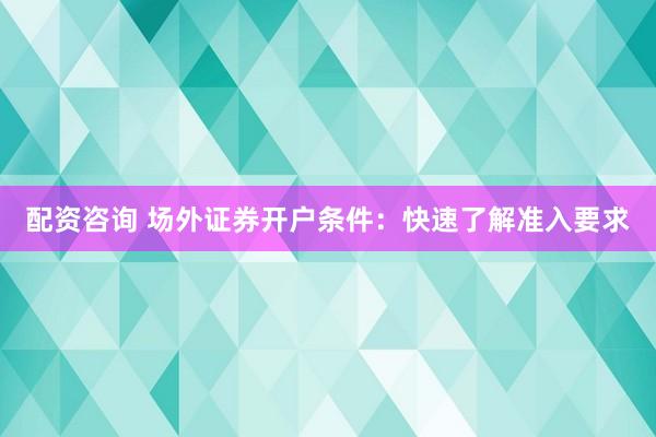配资咨询 场外证券开户条件：快速了解准入要求